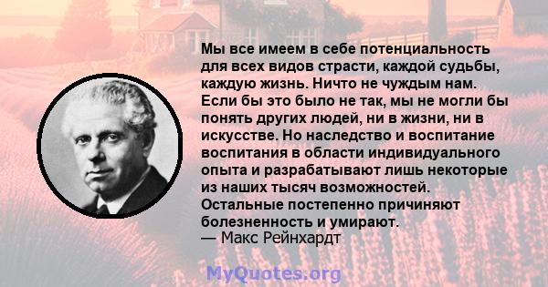 Мы все имеем в себе потенциальность для всех видов страсти, каждой судьбы, каждую жизнь. Ничто не чуждым нам. Если бы это было не так, мы не могли бы понять других людей, ни в жизни, ни в искусстве. Но наследство и