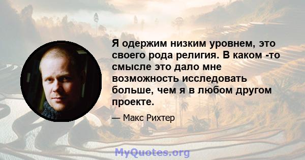 Я одержим низким уровнем, это своего рода религия. В каком -то смысле это дало мне возможность исследовать больше, чем я в любом другом проекте.