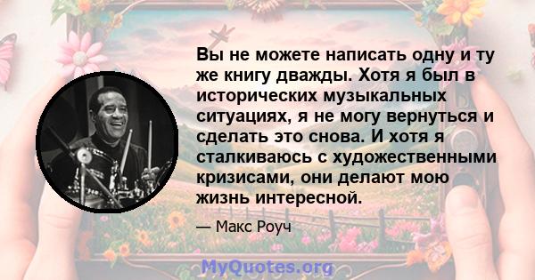 Вы не можете написать одну и ту же книгу дважды. Хотя я был в исторических музыкальных ситуациях, я не могу вернуться и сделать это снова. И хотя я сталкиваюсь с художественными кризисами, они делают мою жизнь