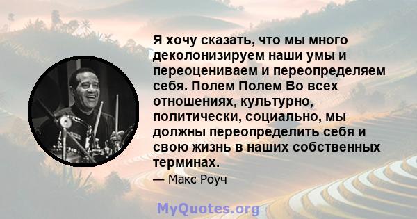 Я хочу сказать, что мы много деколонизируем наши умы и переоцениваем и переопределяем себя. Полем Полем Во всех отношениях, культурно, политически, социально, мы должны переопределить себя и свою жизнь в наших