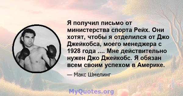 Я получил письмо от министерства спорта Рейх. Они хотят, чтобы я отделился от Джо Джейкобса, моего менеджера с 1928 года .... Мне действительно нужен Джо Джейкобс. Я обязан всем своим успехом в Америке.