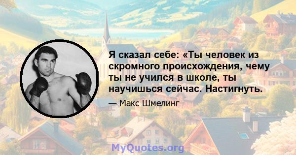 Я сказал себе: «Ты человек из скромного происхождения, чему ты не учился в школе, ты научишься сейчас. Настигнуть.