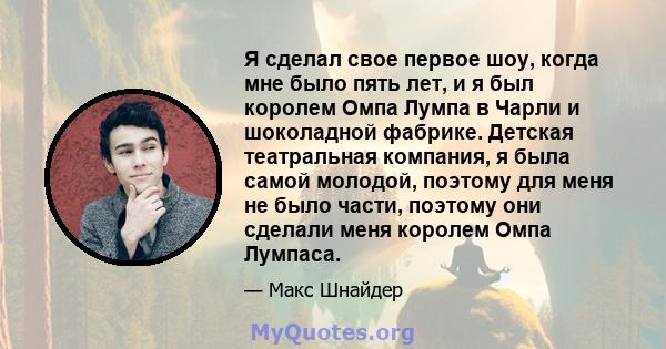 Я сделал свое первое шоу, когда мне было пять лет, и я был королем Омпа Лумпа в Чарли и шоколадной фабрике. Детская театральная компания, я была самой молодой, поэтому для меня не было части, поэтому они сделали меня