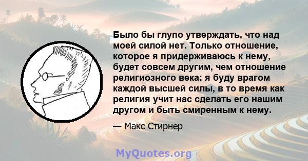 Было бы глупо утверждать, что над моей силой нет. Только отношение, которое я придерживаюсь к нему, будет совсем другим, чем отношение религиозного века: я буду врагом каждой высшей силы, в то время как религия учит нас 