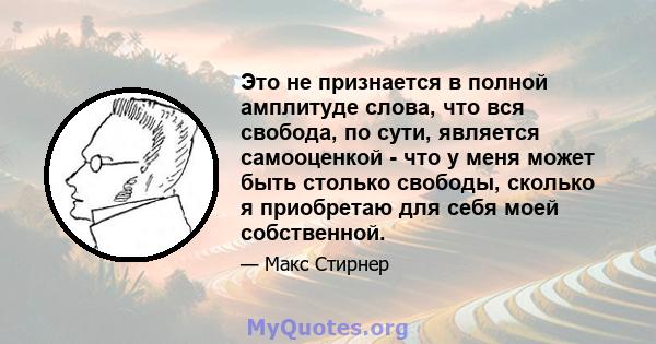 Это не признается в полной амплитуде слова, что вся свобода, по сути, является самооценкой - что у меня может быть столько свободы, сколько я приобретаю для себя моей собственной.