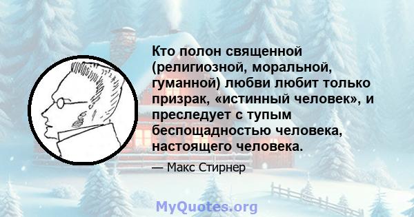 Кто полон священной (религиозной, моральной, гуманной) любви любит только призрак, «истинный человек», и преследует с тупым беспощадностью человека, настоящего человека.