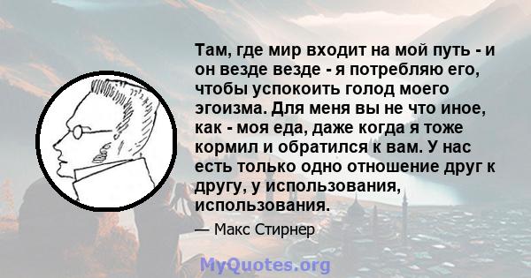 Там, где мир входит на мой путь - и он везде везде - я потребляю его, чтобы успокоить голод моего эгоизма. Для меня вы не что иное, как - моя еда, даже когда я тоже кормил и обратился к вам. У нас есть только одно