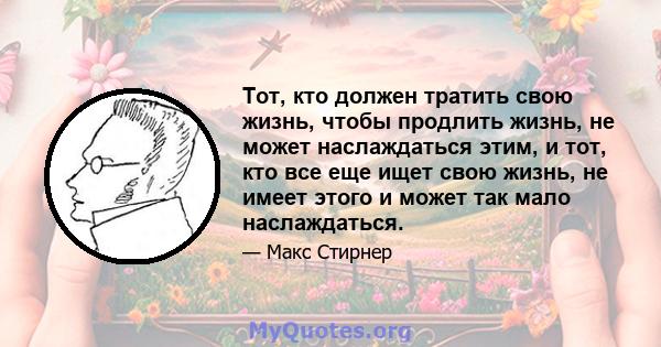 Тот, кто должен тратить свою жизнь, чтобы продлить жизнь, не может наслаждаться этим, и тот, кто все еще ищет свою жизнь, не имеет этого и может так мало наслаждаться.