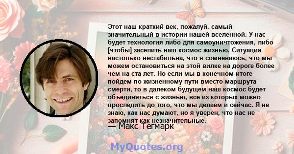 Этот наш краткий век, пожалуй, самый значительный в истории нашей вселенной. У нас будет технология либо для самоуничтожения, либо [чтобы] заселить наш космос жизнью. Ситуация настолько нестабильна, что я сомневаюсь,