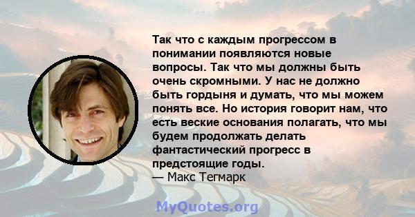 Так что с каждым прогрессом в понимании появляются новые вопросы. Так что мы должны быть очень скромными. У нас не должно быть гордыня и думать, что мы можем понять все. Но история говорит нам, что есть веские основания 