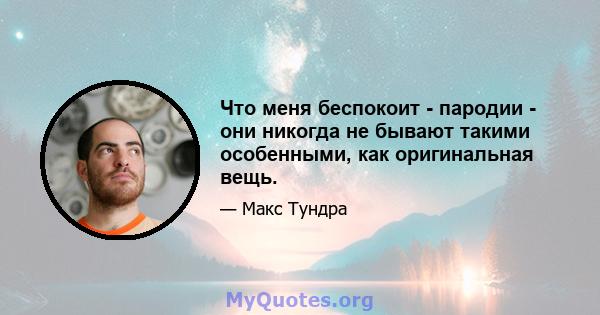 Что меня беспокоит - пародии - они никогда не бывают такими особенными, как оригинальная вещь.