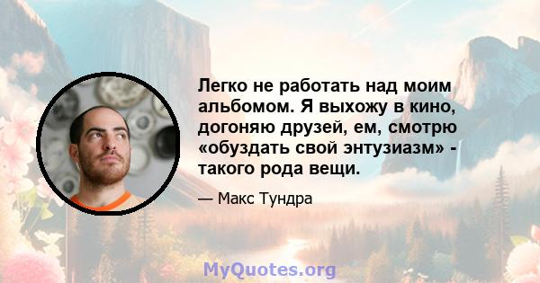 Легко не работать над моим альбомом. Я выхожу в кино, догоняю друзей, ем, смотрю «обуздать свой энтузиазм» - такого рода вещи.