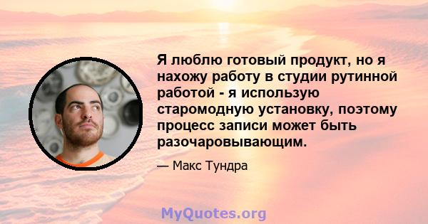 Я люблю готовый продукт, но я нахожу работу в студии рутинной работой - я использую старомодную установку, поэтому процесс записи может быть разочаровывающим.