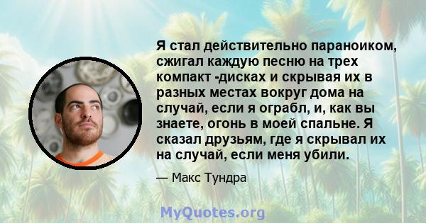 Я стал действительно параноиком, сжигал каждую песню на трех компакт -дисках и скрывая их в разных местах вокруг дома на случай, если я ограбл, и, как вы знаете, огонь в моей спальне. Я сказал друзьям, где я скрывал их