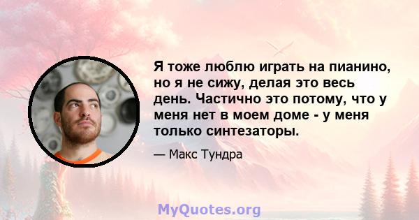 Я тоже люблю играть на пианино, но я не сижу, делая это весь день. Частично это потому, что у меня нет в моем доме - у меня только синтезаторы.