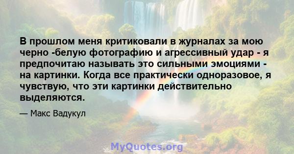 В прошлом меня критиковали в журналах за мою черно -белую фотографию и агрессивный удар - я предпочитаю называть это сильными эмоциями - на картинки. Когда все практически одноразовое, я чувствую, что эти картинки