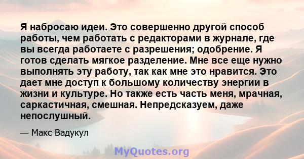 Я набросаю идеи. Это совершенно другой способ работы, чем работать с редакторами в журнале, где вы всегда работаете с разрешения; одобрение. Я готов сделать мягкое разделение. Мне все еще нужно выполнять эту работу, так 