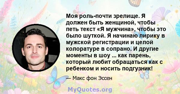 Моя роль-почти зрелище. Я должен быть женщиной, чтобы петь текст «Я мужчина», чтобы это было шуткой. Я начинаю лирику в мужской регистрации и целой колоратуре в сопрано. И другие моменты в шоу ... как парень, который