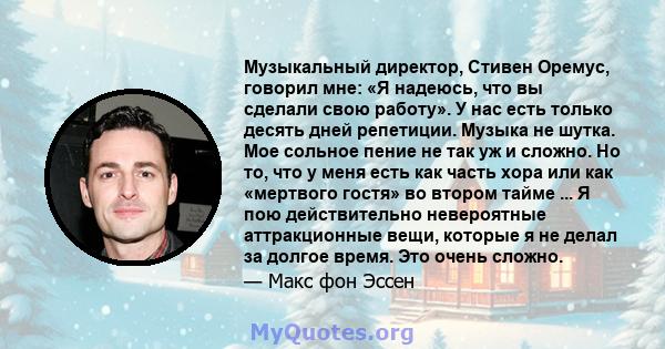 Музыкальный директор, Стивен Оремус, говорил мне: «Я надеюсь, что вы сделали свою работу». У нас есть только десять дней репетиции. Музыка не шутка. Мое сольное пение не так уж и сложно. Но то, что у меня есть как часть 