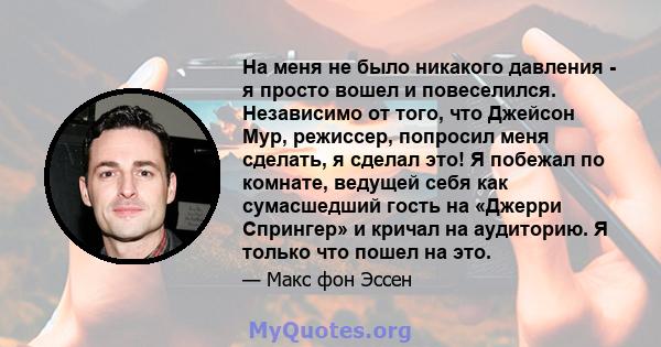 На меня не было никакого давления - я просто вошел и повеселился. Независимо от того, что Джейсон Мур, режиссер, попросил меня сделать, я сделал это! Я побежал по комнате, ведущей себя как сумасшедший гость на «Джерри