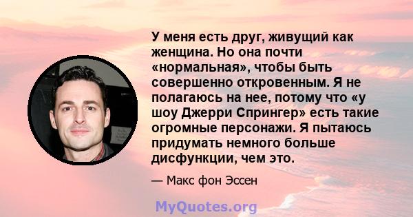 У меня есть друг, живущий как женщина. Но она почти «нормальная», чтобы быть совершенно откровенным. Я не полагаюсь на нее, потому что «у шоу Джерри Спрингер» есть такие огромные персонажи. Я пытаюсь придумать немного