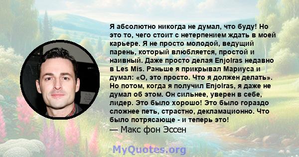 Я абсолютно никогда не думал, что буду! Но это то, чего стоит с нетерпением ждать в моей карьере. Я не просто молодой, ведущий парень, который влюбляется, простой и наивный. Даже просто делая Enjolras недавно в Les Mis. 