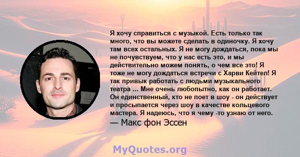 Я хочу справиться с музыкой. Есть только так много, что вы можете сделать в одиночку. Я хочу там всех остальных. Я не могу дождаться, пока мы не почувствуем, что у нас есть это, и мы действительно можем понять, о чем