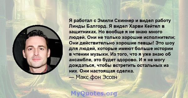 Я работал с Эмили Скиннер и видел работу Линды Балгорд. Я видел Харви Кейтел в защитниках. Но вообще я не знаю много людей. Они не только хорошие исполнители; Они действительно хорошие певцы! Это шоу для людей, которые