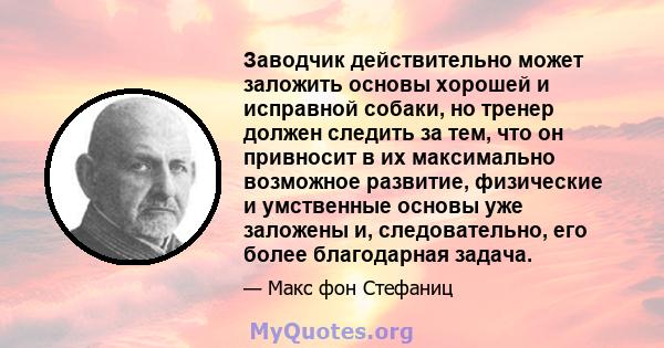 Заводчик действительно может заложить основы хорошей и исправной собаки, но тренер должен следить за тем, что он привносит в их максимально возможное развитие, физические и умственные основы уже заложены и,