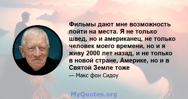 Фильмы дают мне возможность пойти на места. Я не только швед, но и американец, не только человек моего времени, но и я живу 2000 лет назад, и не только в новой стране, Америке, но и в Святой Земле тоже