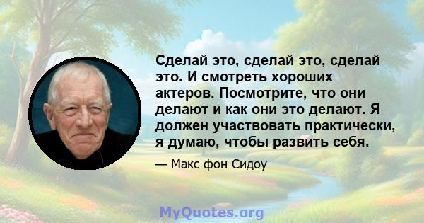 Сделай это, сделай это, сделай это. И смотреть хороших актеров. Посмотрите, что они делают и как они это делают. Я должен участвовать практически, я думаю, чтобы развить себя.