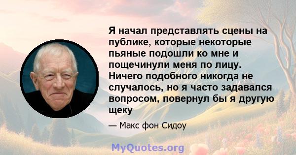 Я начал представлять сцены на публике, которые некоторые пьяные подошли ко мне и пощечинули меня по лицу. Ничего подобного никогда не случалось, но я часто задавался вопросом, повернул бы я другую щеку