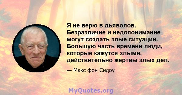 Я не верю в дьяволов. Безразличие и недопонимание могут создать злые ситуации. Большую часть времени люди, которые кажутся злыми, действительно жертвы злых дел.