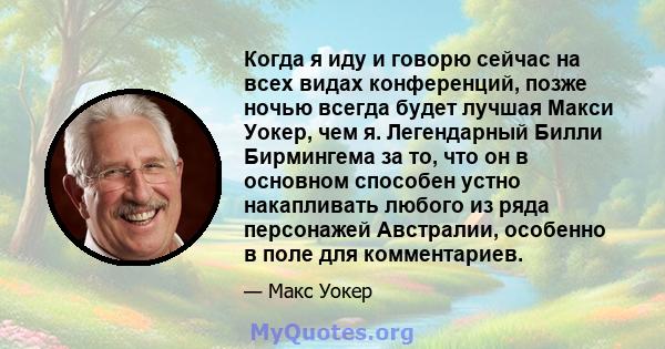 Когда я иду и говорю сейчас на всех видах конференций, позже ночью всегда будет лучшая Макси Уокер, чем я. Легендарный Билли Бирмингема за то, что он в основном способен устно накапливать любого из ряда персонажей