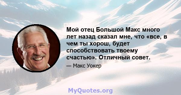 Мой отец Большой Макс много лет назад сказал мне, что «все, в чем ты хорош, будет способствовать твоему счастью». Отличный совет.