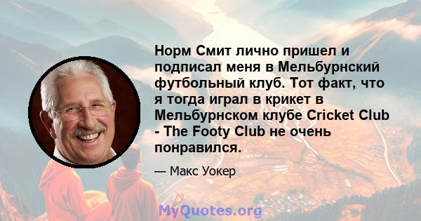 Норм Смит лично пришел и подписал меня в Мельбурнский футбольный клуб. Тот факт, что я тогда играл в крикет в Мельбурнском клубе Cricket Club - The Footy Club не очень понравился.