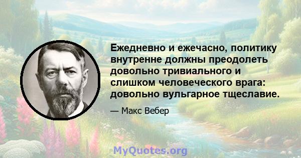 Ежедневно и ежечасно, политику внутренне должны преодолеть довольно тривиального и слишком человеческого врага: довольно вульгарное тщеславие.