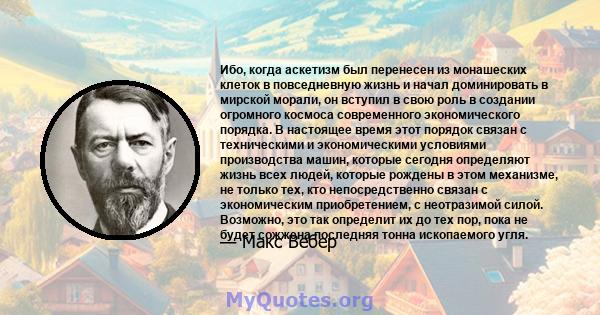 Ибо, когда аскетизм был перенесен из монашеских клеток в повседневную жизнь и начал доминировать в мирской морали, он вступил в свою роль в создании огромного космоса современного экономического порядка. В настоящее