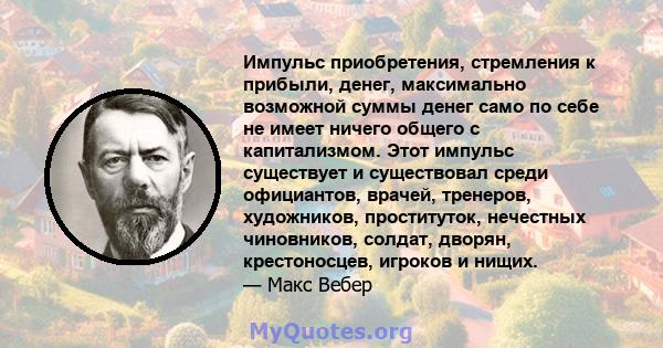 Импульс приобретения, стремления к прибыли, денег, максимально возможной суммы денег само по себе не имеет ничего общего с капитализмом. Этот импульс существует и существовал среди официантов, врачей, тренеров,