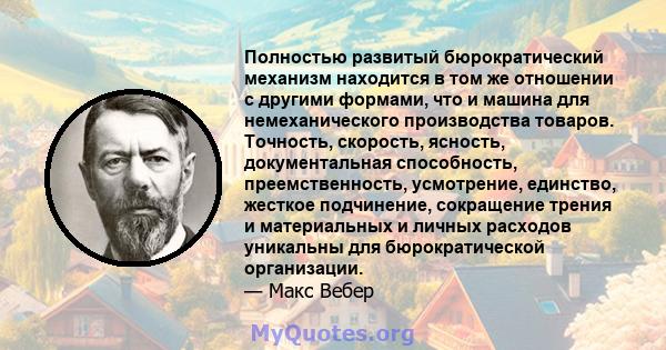 Полностью развитый бюрократический механизм находится в том же отношении с другими формами, что и машина для немеханического производства товаров. Точность, скорость, ясность, документальная способность,