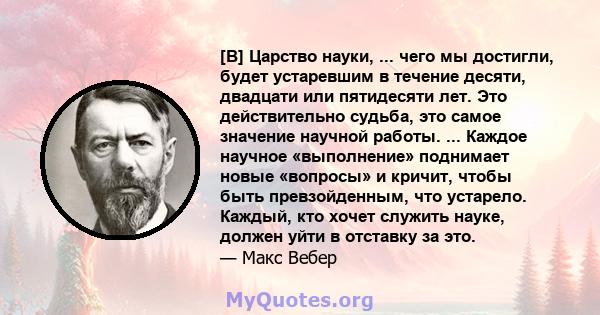 [В] Царство науки, ... чего мы достигли, будет устаревшим в течение десяти, двадцати или пятидесяти лет. Это действительно судьба, это самое значение научной работы. ... Каждое научное «выполнение» поднимает новые