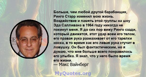 Больше, чем любой другой барабанщик, Ринго Старр изменил мою жизнь. Воздействие и память этой группы на шоу Эда Салливана в 1964 году никогда не покинут меня. Я до сих пор вижу Ринго сзади, который движется, этот удар