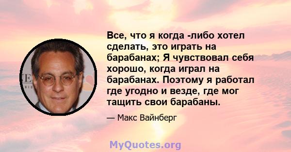 Все, что я когда -либо хотел сделать, это играть на барабанах; Я чувствовал себя хорошо, когда играл на барабанах. Поэтому я работал где угодно и везде, где мог тащить свои барабаны.