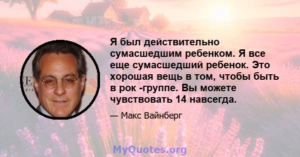 Я был действительно сумасшедшим ребенком. Я все еще сумасшедший ребенок. Это хорошая вещь в том, чтобы быть в рок -группе. Вы можете чувствовать 14 навсегда.