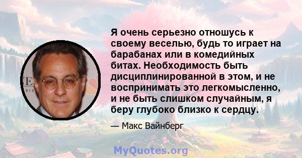 Я очень серьезно отношусь к своему веселью, будь то играет на барабанах или в комедийных битах. Необходимость быть дисциплинированной в этом, и не воспринимать это легкомысленно, и не быть слишком случайным, я беру