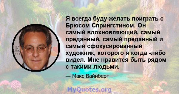 Я всегда буду желать поиграть с Брюсом Спрингстином. Он самый вдохновляющий, самый преданный, самый преданный и самый сфокусированный художник, которого я когда -либо видел. Мне нравится быть рядом с такими людьми.