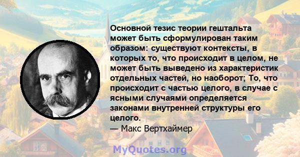 Основной тезис теории гештальта может быть сформулирован таким образом: существуют контексты, в которых то, что происходит в целом, не может быть выведено из характеристик отдельных частей, но наоборот; То, что