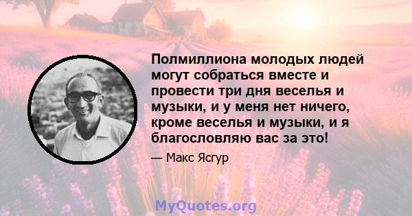 Полмиллиона молодых людей могут собраться вместе и провести три дня веселья и музыки, и у меня нет ничего, кроме веселья и музыки, и я благословляю вас за это!