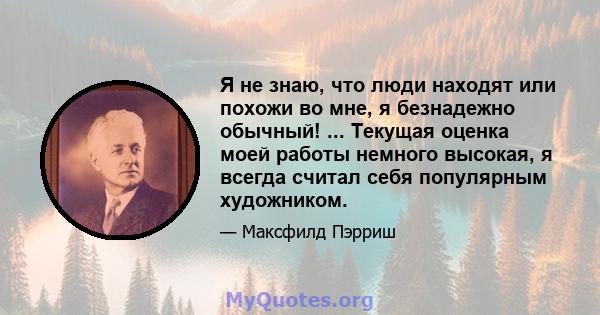 Я не знаю, что люди находят или похожи во мне, я безнадежно обычный! ... Текущая оценка моей работы немного высокая, я всегда считал себя популярным художником.