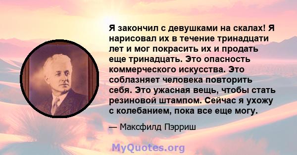 Я закончил с девушками на скалах! Я нарисовал их в течение тринадцати лет и мог покрасить их и продать еще тринадцать. Это опасность коммерческого искусства. Это соблазняет человека повторить себя. Это ужасная вещь,